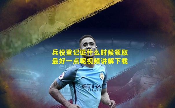 兵役登记证什么时候领取最好一点呢视频讲解下载